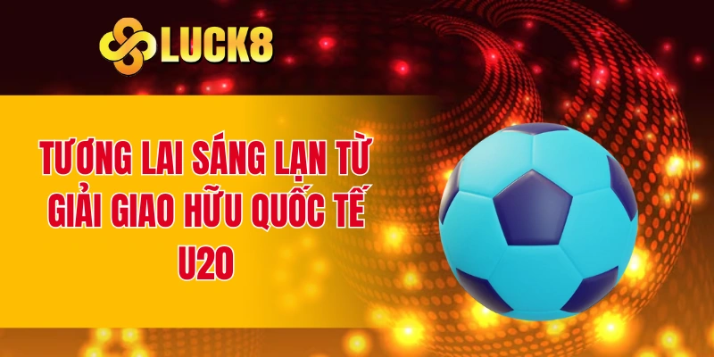 Tương lai sáng lạn từ giải giao hữu quốc tế U20